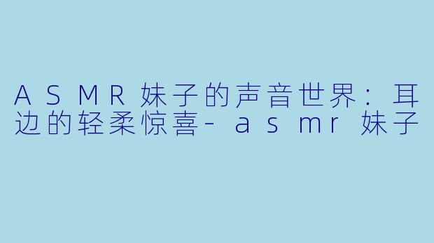 ASMR妹子的声音世界：耳边的轻柔惊喜-asmr妹子