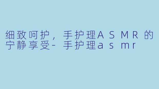 细致呵护,手护理ASMR的宁静享受