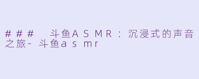 ### 斗鱼ASMR：沉浸式的声音之旅-斗鱼asmr