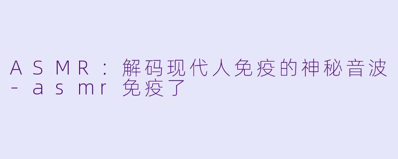 ASMR：解码现代人免疫的神秘音波-asmr免疫了