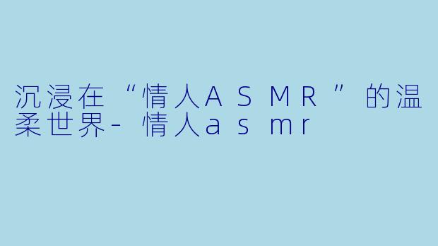 沉浸在“情人ASMR”的温柔世界-情人asmr