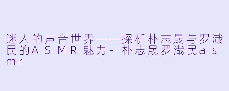 迷人的声音世界——探析朴志晟与罗渽民的ASMR魅力-朴志晟罗渽民asmr
