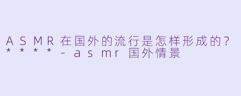 ASMR在国外的流行是怎样形成的?****