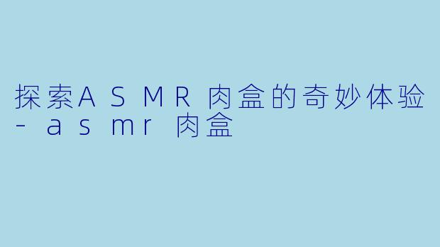 探索ASMR肉盒的奇妙体验-asmr肉盒