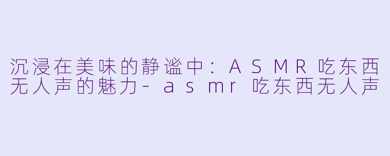 沉浸在美味的静谧中：ASMR吃东西无人声的魅力-asmr吃东西无人声