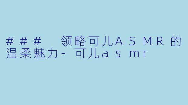 ### 领略可儿ASMR的温柔魅力-可儿asmr