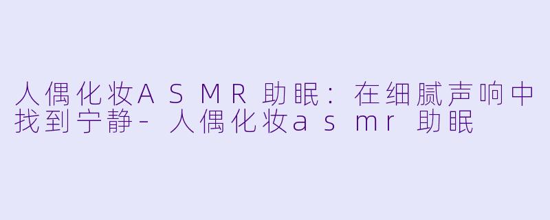 人偶化妆ASMR助眠:在细腻声响中找到宁静