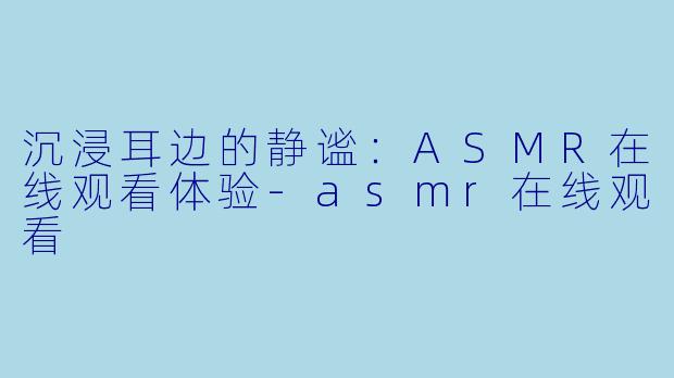 沉浸耳边的静谧：ASMR在线观看体验-asmr在线观看