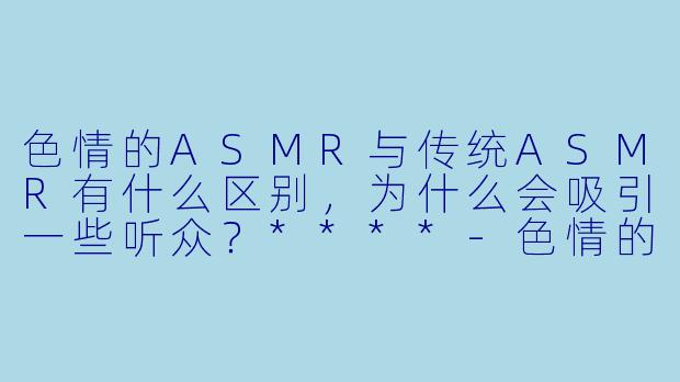 色情的ASMR与传统ASMR有什么区别,为什么会吸引一些听众?****