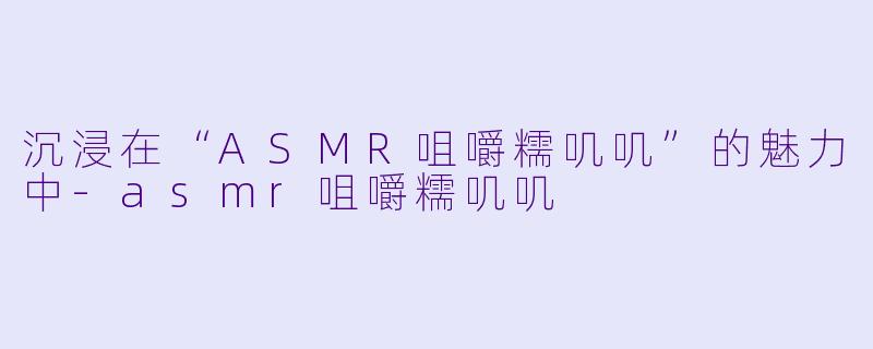 沉浸在“ASMR咀嚼糯叽叽”的魅力中-asmr咀嚼糯叽叽