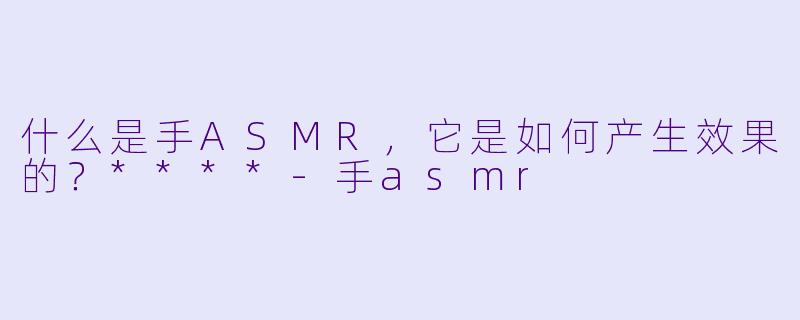 什么是手ASMR,它是如何产生效果的?****