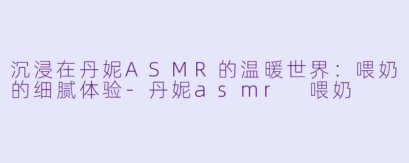 沉浸在丹妮ASMR的温暖世界：喂奶的细腻体验-丹妮asmr 喂奶