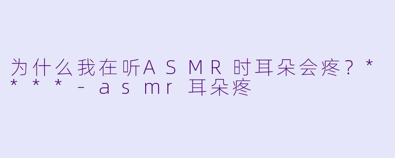 为什么我在听ASMR时耳朵会疼？****