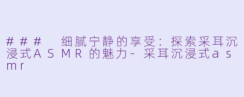 ### 细腻宁静的享受：探索采耳沉浸式ASMR的魅力-采耳沉浸式asmr