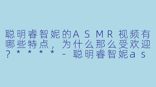 聪明睿智妮的ASMR视频有哪些特点,为什么那么受欢迎?****