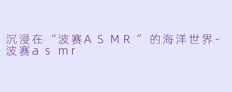 沉浸在“波赛ASMR”的海洋世界-波赛asmr
