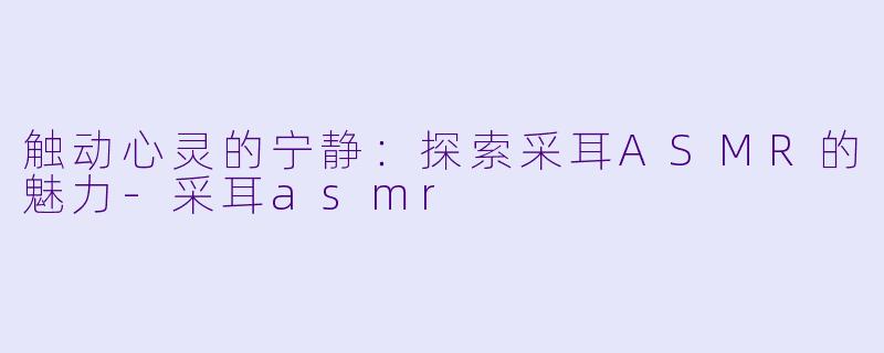 触动心灵的宁静：探索采耳ASMR的魅力-采耳asmr