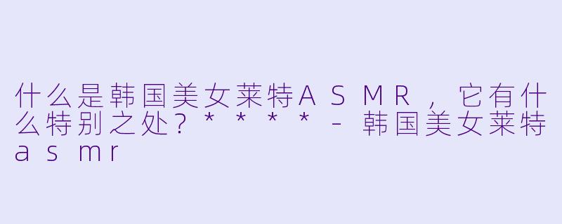 什么是韩国美女莱特ASMR,它有什么特别之处?****