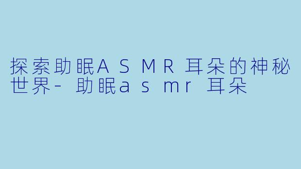 探索助眠ASMR耳朵的神秘世界-助眠asmr耳朵