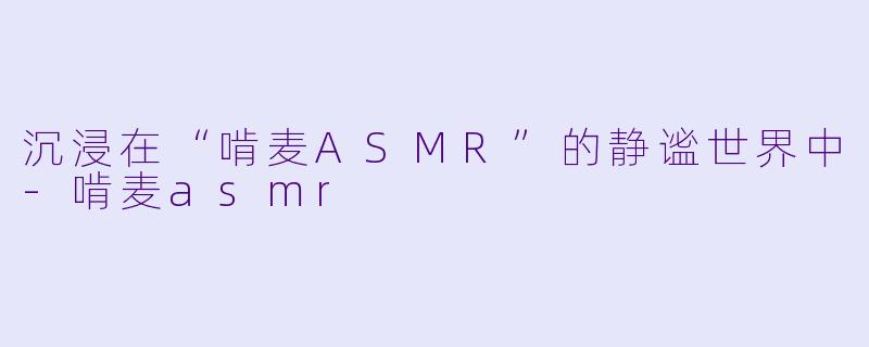 沉浸在“啃麦ASMR”的静谧世界中-啃麦asmr