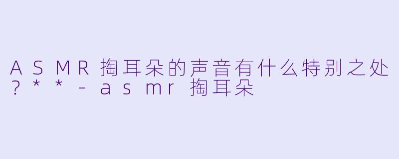 ASMR掏耳朵的声音有什么特别之处？**
