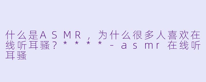 什么是ASMR,为什么很多人喜欢在线听耳骚?****