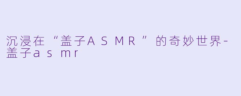 沉浸在“盖子ASMR”的奇妙世界-盖子asmr