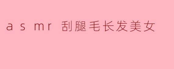 ASMR刮腿毛的奇妙体验:长发美女的软语低语