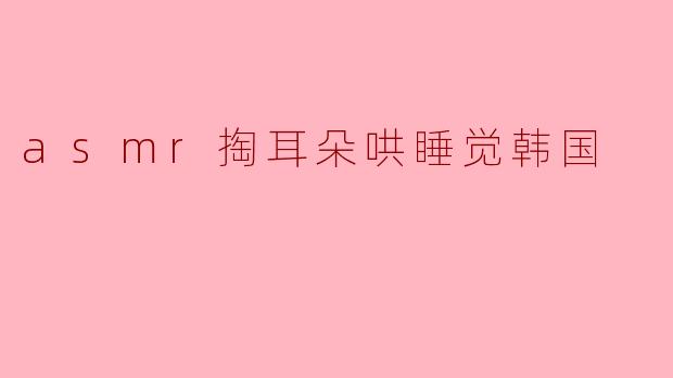 探索ASMR掏耳朵的奇妙体验：韩国的哄睡文化