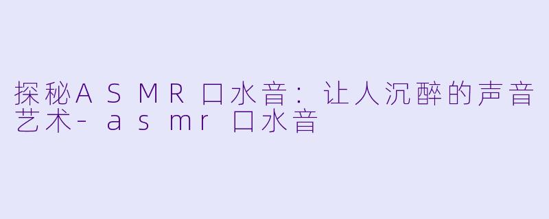 探秘ASMR口水音：让人沉醉的声音艺术-asmr口水音