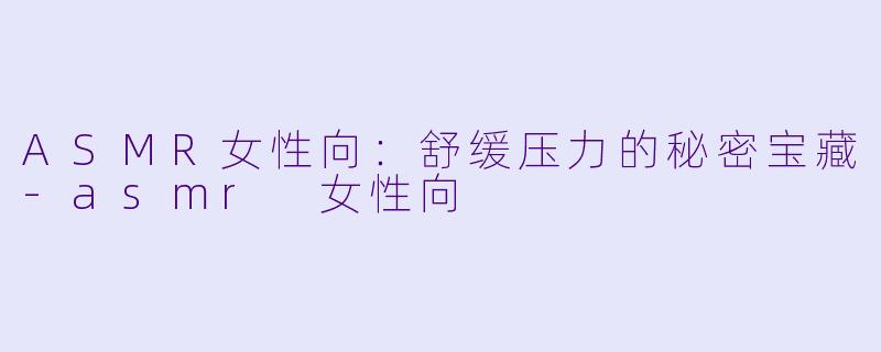 ASMR女性向：舒缓压力的秘密宝藏-asmr 女性向