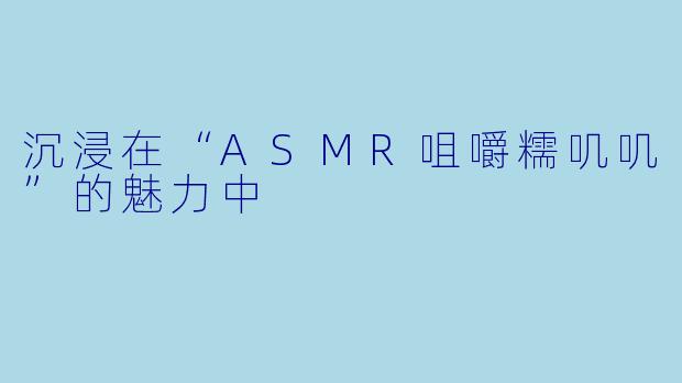 沉浸在“ASMR咀嚼糯叽叽”的魅力中