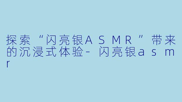 探索“闪亮银ASMR”带来的沉浸式体验-闪亮银asmr