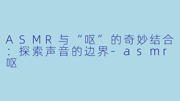 ASMR与“呕”的奇妙结合：探索声音的边界-asmr呕