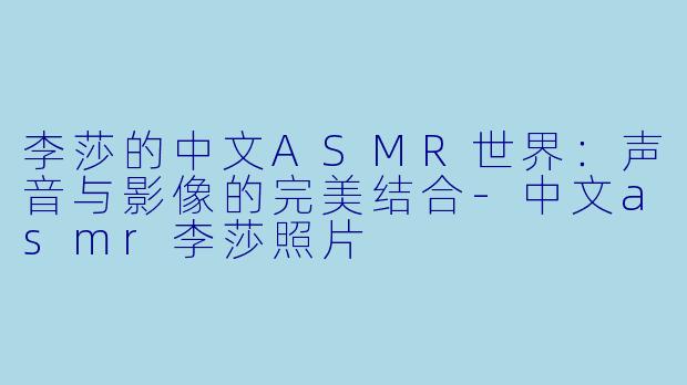 李莎的中文ASMR世界：声音与影像的完美结合-中文asmr李莎照片