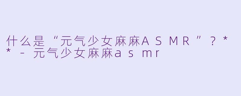 什么是“元气少女麻麻ASMR”?**