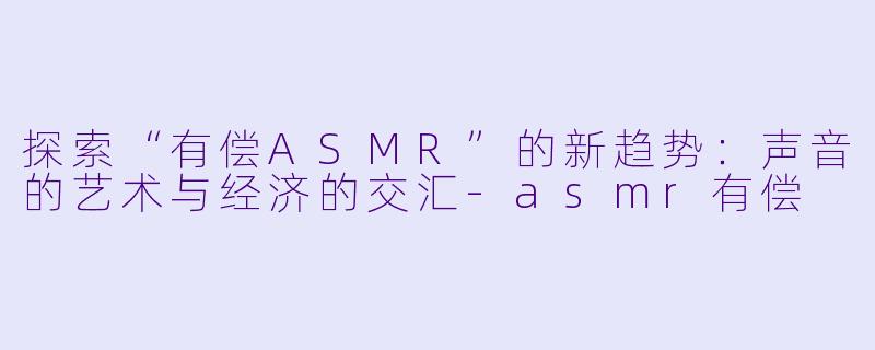 探索“有偿ASMR”的新趋势：声音的艺术与经济的交汇-asmr有偿
