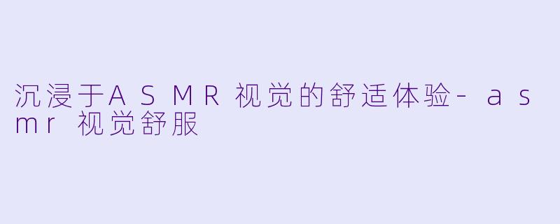 沉浸于ASMR视觉的舒适体验-asmr视觉舒服
