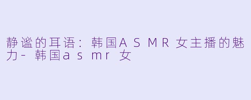 静谧的耳语：韩国ASMR女主播的魅力-韩国asmr女