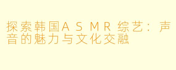 探索韩国ASMR综艺：声音的魅力与文化交融