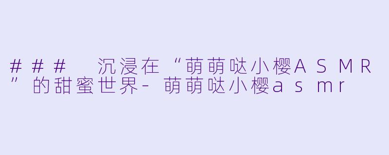 ### 沉浸在“萌萌哒小樱ASMR”的甜蜜世界-萌萌哒小樱asmr