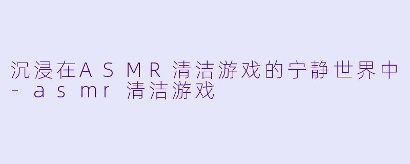 沉浸在ASMR清洁游戏的宁静世界中-asmr清洁游戏