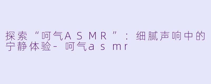 探索“呵气ASMR”：细腻声响中的宁静体验-呵气asmr