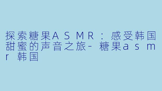 探索糖果ASMR:感受韩国甜蜜的声音之旅