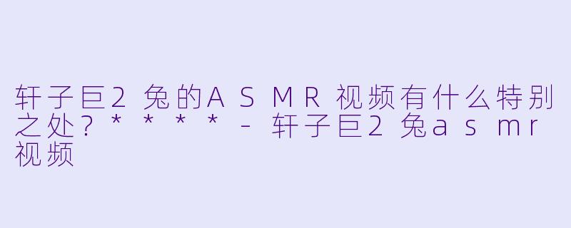 轩子巨2兔的ASMR视频有什么特别之处?****