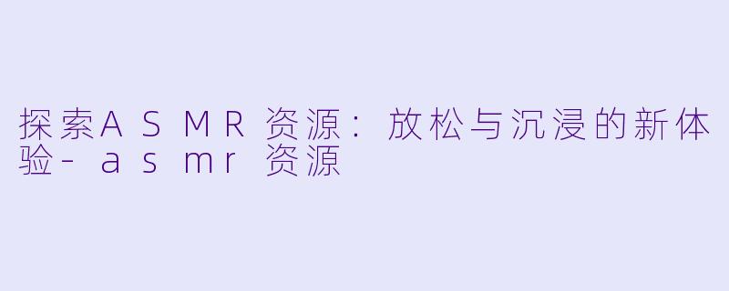 探索ASMR资源：放松与沉浸的新体验-asmr资源