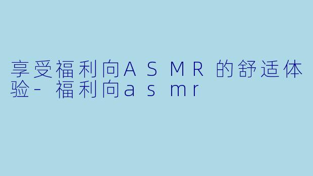 享受福利向ASMR的舒适体验-福利向asmr