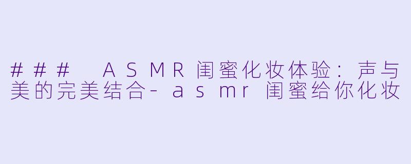 ### ASMR闺蜜化妆体验：声与美的完美结合-asmr闺蜜给你化妆