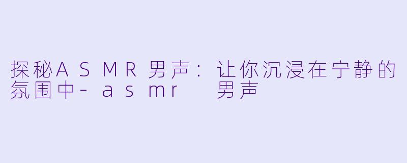 探秘ASMR男声：让你沉浸在宁静的氛围中-asmr 男声