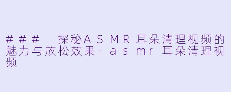 ### 探秘ASMR耳朵清理视频的魅力与放松效果-asmr耳朵清理视频